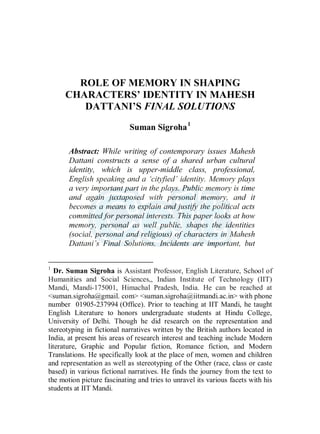 ROLE OF MEMORY IN SHAPING
CHARACTERS’ IDENTITY IN MAHESH
DATTANI’S FINAL SOLUTIONS
Suman Sigroha1
Abstract: While writing of contemporary issues Mahesh
Dattani constructs a sense of a shared urban cultural
identity, which is upper-middle class, professional,
English speaking and a ‘cityfied’ identity. Memory plays
a very important part in the plays. Public memory is time
and again juxtaposed with personal memory, and it
becomes a means to explain and justify the political acts
committed for personal interests. This paper looks at how
memory, personal as well public, shapes the identities
(social, personal and religious) of characters in Mahesh
Dattani’s Final Solutions. Incidents are important, but
1
Dr. Suman Sigroha is Assistant Professor, English Literature, School of
Humanities and Social Sciences,, Indian Institute of Technology (IIT)
Mandi, Mandi-175001, Himachal Pradesh, India. He can be reached at
<suman.sigroha@gmail. com> <suman.sigroha@iitmandi.ac.in> with phone
number 01905-237994 (Office). Prior to teaching at IIT Mandi, he taught
English Literature to honors undergraduate students at Hindu College,
University of Delhi. Though he did research on the representation and
stereotyping in fictional narratives written by the British authors located in
India, at present his areas of research interest and teaching include Modern
literature, Graphic and Popular fiction, Romance fiction, and Modern
Translations. He specifically look at the place of men, women and children
and representation as well as stereotyping of the Other (race, class or caste
based) in various fictional narratives. He finds the journey from the text to
the motion picture fascinating and tries to unravel its various facets with his
students at IIT Mandi.
 
