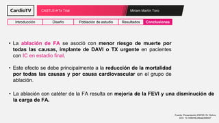 Miriam Martín Toro
CASTLE-HTx Trial
Introducción Diseño Población de estudio Resultados Conclusiones
Fuente: Presentación ESC23: Dr: Sohns
DOI: 10.1056/NEJMoa2306037
• La ablación de FA se asoció con menor riesgo de muerte por
todas las causas, implante de DAVI o TX urgente en pacientes
con IC en estadio final.
• Este efecto se debe principalmente a la reducción de la mortalidad
por todas las causas y por causa cardiovascular en el grupo de
ablación.
• La ablación con catéter de la FA resulta en mejoría de la FEVI y una disminución de
la carga de FA.
 