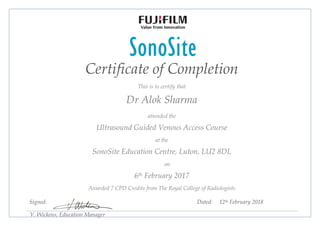 Certificate of Completion
This is to certify that
Dr Alok Sharma
attended the
Ultrasound Guided Venous Access Course
at the
SonoSite Education Centre, Luton, LU2 8DL
on
6th February 2017
Awarded 7 CPD Credits from The Royal College of Radiologists
Signed: Dated: 12th February 2018
V. Wickens, Education Manager
 