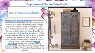 DesignInteriors with Bohemian Vintage Furniture
Mogul Interior Antique Armoires are made from
reclaimed old India doors, lending a unique rustic
charm to your home, or getaway home. Vintage
repurposed woods carved and hand-finished,
these armoires combine style and functionality to
deliver a singular statement piece. Brass florets
and iron studs on the old door armoires provide a
grounding element for the natural wood, ensuring
years of enjoyment and reliable storage. Our
Indian cabinets are the perfect, affordable solution
for any room. Come explore our import
warehouse in Longwood, Florida, close to
Orlando, Winter Park, Windermere, Tampa, West
Palm Beach, Miami.Vintage Farmhouse Design &
Furniture
Shop on Amazon mogulgallery
 