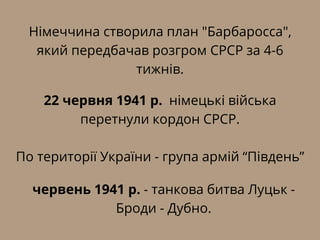 Німеччина створила план "Барбаросса",
який передбачав розгром СРСР за 4-6
тижнів.
22 червня 1941 р. німецькі війська
перетнули кордон СРСР.
По території України - група армій “Південь”
червень 1941 р. - танкова битва Луцьк -
Броди - Дубно.
 