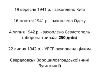 19 вересня 1941 р. - захоплено Київ
16 жовтня 1941 р. - захоплено Одесу
4 липня 1942 р. - захоплено Севастополь
(оборона тривала 250 днів)
22 липня 1942 р. - УРСР окупована цілком
Свердловськ Ворошиловградської (нині
Луганської)
 