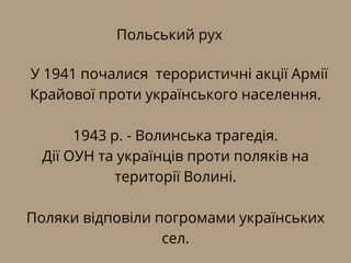 Польський рух
У 1941 почалися терористичні акції Армії
Крайової проти українського населення.
1943 р. - Волинська трагедія.
Дії ОУН та українців проти поляків на
території Волині.
Поляки відповіли погромами українських
сел.
 