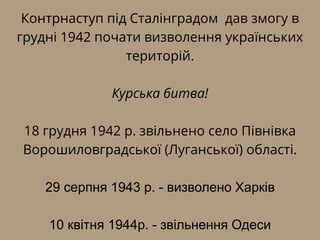 Контрнаступ під Сталінградом дав змогу в
грудні 1942 почати визволення українських
територій.
Курська битва!
18 грудня 1942 р. звільнено село Півнівка
Ворошиловградської (Луганської) області.
29 серпня 1943 р. - визволено Харків
10 квітня 1944р. - звільнення Одеси
 
