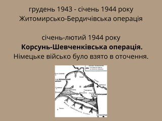 грудень 1943 - січень 1944 року
Житомирсько-Бердичівська операція
січень-лютий 1944 року
Корсунь-Шевченківська операція.
Німецьке військо було взято в оточення.
 