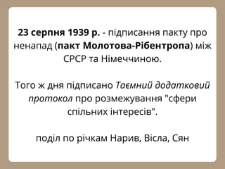 23 серпня 1939 р. - підписання пакту про
ненапад (пакт Молотова-Рібентропа) між
СРСР та Німеччиною.
Того ж дня підписано Таємний додатковий
протокол про розмежування "сфери
спільних інтересів".
поділ по річкам Нарив, Вісла, Сян
 