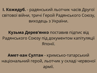 І. Кожедуб. - радянський льотчик часів Другої
світової війни, тричі Герой Радянського Союзу,
виходець з України.
Кузьма Дерев’янко поставив підпис від
Радянського Союзу під документом капітуляції
Японії.
Амет-хан Султан - кримсько-татарський
національний герой, льотчик у складі червоної
армії.
 