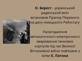 О. Берест - український
радянський воїн
встановив Прапор Перемоги
на даху німецького Рейхстагу
Налагодження
автоматичного електричного
зварювання танкових
корпусів під час Великої
Вітчизняної війни пов’язане з
ім’ям Є. Патона
 