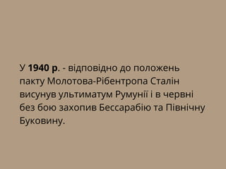У 1940 р. - відповідно до положень
пакту Молотова-Рібентропа Сталін
висунув ультиматум Румунії і в червні
без бою захопив Бессарабію та Північну
Буковину.
 
