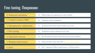 Fine-tuning. Покроково:
0. Навчальні матеріали ● Python скрипт, що скріншотить головні сторінки.
1. Створити датасет IMG ● Заливаємо пачками зображення
2. Промаркувати зображення ● До кожної пачки сайтів додаємо лейбл, що це за тип.
3. Fine-tuning ● Відправляємо модель навчатись на 8+ годин.
4. Задеплоїти модель ● Це тіпа увімкнути модель, щоб вона була доступна для роботи.
5. Використання моделі ● Можна ручками, можна через API. Лінк на офіційний GitHub.
6. Ціни ● $ 27 – навчання, $ 1.38/год деплой моделі + $ 2.22/год роботи
 