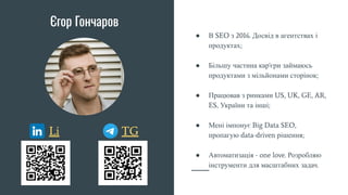 Єгор Гончаров
● В SEO з 2016. Досвід в агентствах і
продуктах;
● Більшу частина кар'єри займаюсь
продуктами з мільйонами сторінок;
● Працював з ринками US, UK, GE, AR,
ES, України та інші;
● Мені імпонує Big Data SEO,
пропагую data-driven рішення;
● Автоматизація - one love. Розробляю
інструменти для масштабних задач.
Li TG
 