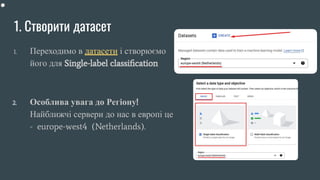1. Створити датасет
1. Переходимо в датасети і створюємо
його для Single-label classiﬁcation
2. Особлива увага до Регіону!
Найближчі сервери до нас в европі це
- europe-west4 (Netherlands).
 