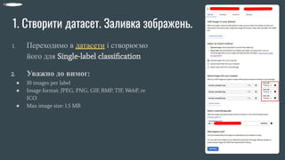1. Створити датасет. Заливка зображень.
1. Переходимо в датасети і створюємо
його для Single-label classiﬁcation
2. Уважно до вимог:
● 10 images per label
● Image format: JPEG, PNG, GIF, BMP, TIF, WebP, or
ICO
● Max image size: 1.5 MB
 
