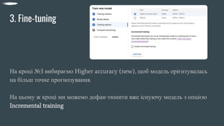 3. Fine-tuning
На кроці №3 вибираємо Higher accuracy (new), щоб модель орієнтувалась
на більш точне прогнозування.
На цьому ж кроці ми можемо дофан-тюнити вже існуючу модель з опцією
Incremental training
 