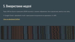 5. Використання моделі
Через API вы будете отримувати JSON відповіді з назвою зображення і його предіктами, який це тип сайту.
У Google Cloud є офіційний гітхаб з прикладами інструментів як працювати з їх API.
Лінк на офіційний GitHub
 