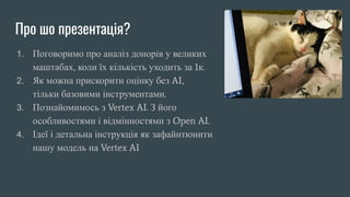 Про шо презентація?
1. Поговоримо про аналіз донорів у великих
маштабах, коли їх кількість уходить за 1к.
2. Як можна прискорити оцінку без AI,
тільки базовими інструментами.
3. Познайомимось з Vertex AI. З його
особливостями і відмінностями з Open AI.
4. Ідеї і детальна інструкція як зафайнтюнити
нашу модель на Vertex AI
 