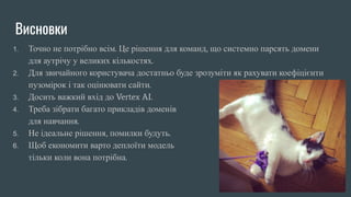 Висновки
1. Точно не потрібно всім. Це рішення для команд, що системно парсять домени
для аутрічу у великих кількостях.
2. Для звичайного користувача достатньо буде зрозуміти як рахувати коефіцієнти
пузомірок і так оцінювати сайти.
3. Досить важкий вхід до Vertex AI.
4. Треба зібрати багато прикладів доменів
для навчання.
5. Не ідеальне рішення, помилки будуть.
6. Щоб економити варто деплоїти модель
тільки коли вона потрібна.
 