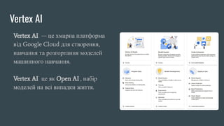 Vertex AI
Vertex AI — це хмарна платформа
від Google Cloud для створення,
навчання та розгортання моделей
машинного навчання.
Vertex AI це як Open AI , набір
моделей на всі випадки життя.
 
