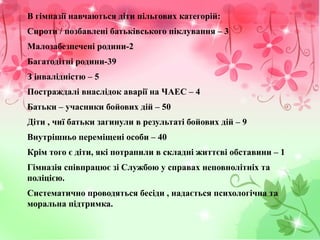 В гімназії навчаються діти пільгових категорій:
Сироти / позбавлені батьківського піклування – 3
Малозабезпечені родини-2
Багатодітні родини-39
З інвалідністю – 5
Постраждалі внаслідок аварії на ЧАЕС – 4
Батьки – учасники бойових дій – 50
Діти , чиї батьки загинули в результаті бойових дій – 9
Внутрішньо переміщені особи – 40
Крім того є діти, які потрапили в складні життєві обставини – 1
Гімназія співпрацює зі Службою у справах неповнолітніх та
поліцією.
Систематично проводяться бесіди , надається психологічна та
моральна підтримка.
 