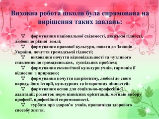 Виховна робота школи була спрямована на
вирішення таких завдань:
 формування національної свідомості, людської гідності,
любові до рідної землі;
 формування правової культури, поваги до Законів
України, почуття громадської гідності;
 виховання почуття відповідальності та чутливого
ставлення до громадянських, суспільних проблем;
 формування екологічної культури учнів, гармонія її
відносин з природою;
 формування почуття патріотизму, любові до свого
народу, його історії, культурних та історичних цінностей;
 формування основ для соціально-професійної
адаптації; розвиток норм ціннісних орієнтацій, мотивів вибору
професії, професійної спрямованості.
 турбота про здоров’я учнів, пропаганда здорового
способу життя.
 