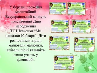 У березні проходив
масштабний
Всеукраїнський конкурс
присвячений Дню
народження
Т.Г.Шевченка “Ми
нащадки Кобзаря”. Діти
розповідали вірші,
малювали малюнки,
співали пісні та навіть
взяли участь у
флешмобі.
 