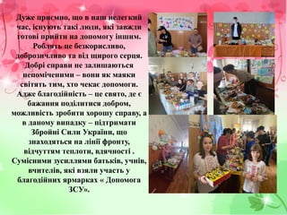 Дуже приємно, що в наш нелегкий
час, існують такі люди, які завжди
готові прийти на допомогу іншим.
Роблять це безкорисливо,
доброзичливо та від щирого серця.
Добрі справи не залишаються
непоміченими – вони як маяки
світять тим, хто чекає допомоги.
Адже благодійність – це свято, де є
бажання поділитися добром,
можливість зробити хорошу справу, а
в даному випадку – підтримати
Збройні Сили України, що
знаходяться на лінії фронту,
відчуттям теплоти, вдячності .
Сумісними зусиллями батьків, учнів,
вчителів, які взяли участь у
благодійних ярмарках « Допомога
ЗСУ».
 