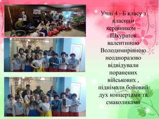Учні 4 –Б класу з
класним
керівником –
Шкураток
валентиною
Володимирівною
неодноразово
відвідували
поранених
військових ,
піднімали бойовий
дух концертами та
смаколиками
 