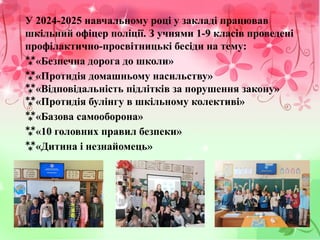 У 2024-2025 навчальному році у закладі працював
шкільний офіцер поліції. З учнями 1-9 класів проведені
профілактично-просвітницькі бесіди на тему:
«Безпечна дорога до школи»
«Протидія домашньому насильству»
«Відповідальність підлітків за порушення закону»

«Протидія булінгу в шкільному колективі»

«Базова самооборона»
«10 головних правил безпеки»
«Дитина і незнайомець»
 