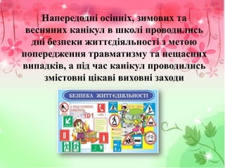 Напередодні осінніх, зимових та
весняних канікул в школі проводились
дні безпеки життєдіяльності з метою
попередження травматизму та нещасних
випадків, а під час канікул проводились
змістовні цікаві виховні заходи
 
