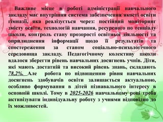 Важливе місце в роботі адміністрації навчального
закладу має внутрішня система забезпечення якості освіти
гімназії, яка реалізується через: постійний моніторинг
змісту освіти, технологій навчання, ресурсного по тенціалу
школи, контроль стану прозорості освітньої діяльності та
оприлюднення інформації щодо її результатів та
спостереження за станом соціально-психологічного
середовища закладу. Педагогічному колективу школи
вдалося зберегти рівень навчальних досягнень учнів. Діти,
які мають достатній та високий рівень знань, складають
78,2%. Але робота по підвищенню рівня навчальних
досягнень здобувачів освіти залишається актуальною,
особливо формування в дітей пізнавального інтересу в
основній школі. Тому в 2025-2026 навчальному році треба
активізувати індивідуальну роботу з учнями відповідно до
їх можливостей.
 