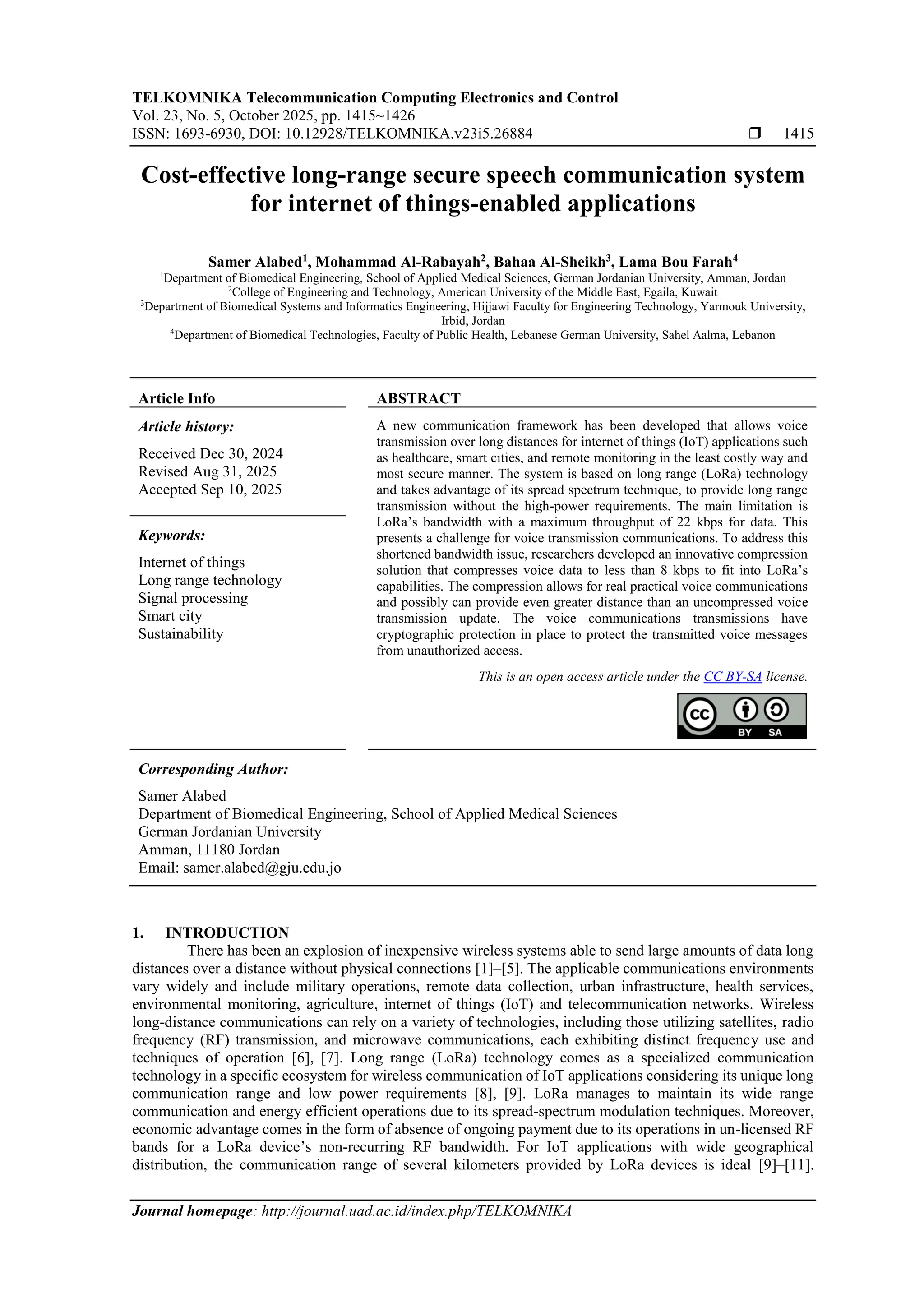 TELKOMNIKA Telecommunication Computing Electronics and Control
Vol. 23, No. 5, October 2025, pp. 1415~1426
ISSN: 1693-6930, DOI: 10.12928/TELKOMNIKA.v23i5.26884  1415
Journal homepage: http://journal.uad.ac.id/index.php/TELKOMNIKA
Cost-effective long-range secure speech communication system
for internet of things-enabled applications
Samer Alabed1
, Mohammad Al-Rabayah2
, Bahaa Al-Sheikh3
, Lama Bou Farah4
1
Department of Biomedical Engineering, School of Applied Medical Sciences, German Jordanian University, Amman, Jordan
2
College of Engineering and Technology, American University of the Middle East, Egaila, Kuwait
3
Department of Biomedical Systems and Informatics Engineering, Hijjawi Faculty for Engineering Technology, Yarmouk University,
Irbid, Jordan
4
Department of Biomedical Technologies, Faculty of Public Health, Lebanese German University, Sahel Aalma, Lebanon
Article Info ABSTRACT
Article history:
Received Dec 30, 2024
Revised Aug 31, 2025
Accepted Sep 10, 2025
A new communication framework has been developed that allows voice
transmission over long distances for internet of things (IoT) applications such
as healthcare, smart cities, and remote monitoring in the least costly way and
most secure manner. The system is based on long range (LoRa) technology
and takes advantage of its spread spectrum technique, to provide long range
transmission without the high-power requirements. The main limitation is
LoRa’s bandwidth with a maximum throughput of 22 kbps for data. This
presents a challenge for voice transmission communications. To address this
shortened bandwidth issue, researchers developed an innovative compression
solution that compresses voice data to less than 8 kbps to fit into LoRa’s
capabilities. The compression allows for real practical voice communications
and possibly can provide even greater distance than an uncompressed voice
transmission update. The voice communications transmissions have
cryptographic protection in place to protect the transmitted voice messages
from unauthorized access.
Keywords:
Internet of things
Long range technology
Signal processing
Smart city
Sustainability
This is an open access article under the CC BY-SA license.
Corresponding Author:
Samer Alabed
Department of Biomedical Engineering, School of Applied Medical Sciences
German Jordanian University
Amman, 11180 Jordan
Email: samer.alabed@gju.edu.jo
1. INTRODUCTION
There has been an explosion of inexpensive wireless systems able to send large amounts of data long
distances over a distance without physical connections [1]–[5]. The applicable communications environments
vary widely and include military operations, remote data collection, urban infrastructure, health services,
environmental monitoring, agriculture, internet of things (IoT) and telecommunication networks. Wireless
long-distance communications can rely on a variety of technologies, including those utilizing satellites, radio
frequency (RF) transmission, and microwave communications, each exhibiting distinct frequency use and
techniques of operation [6], [7]. Long range (LoRa) technology comes as a specialized communication
technology in a specific ecosystem for wireless communication of IoT applications considering its unique long
communication range and low power requirements [8], [9]. LoRa manages to maintain its wide range
communication and energy efficient operations due to its spread-spectrum modulation techniques. Moreover,
economic advantage comes in the form of absence of ongoing payment due to its operations in un-licensed RF
bands for a LoRa device’s non-recurring RF bandwidth. For IoT applications with wide geographical
distribution, the communication range of several kilometers provided by LoRa devices is ideal [9]–[11].
 