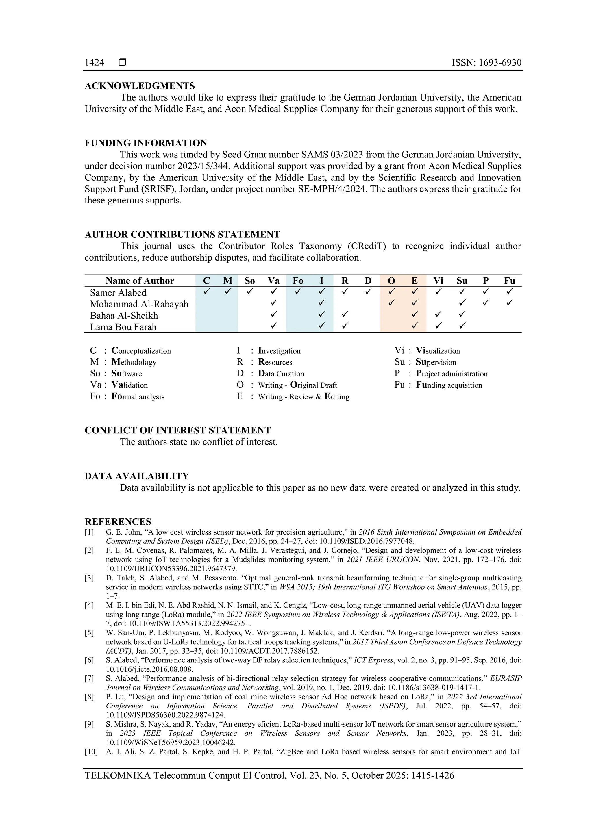  ISSN: 1693-6930
TELKOMNIKA Telecommun Comput El Control, Vol. 23, No. 5, October 2025: 1415-1426
1424
ACKNOWLEDGMENTS
The authors would like to express their gratitude to the German Jordanian University, the American
University of the Middle East, and Aeon Medical Supplies Company for their generous support of this work.
FUNDING INFORMATION
This work was funded by Seed Grant number SAMS 03/2023 from the German Jordanian University,
under decision number 2023/15/344. Additional support was provided by a grant from Aeon Medical Supplies
Company, by the American University of the Middle East, and by the Scientific Research and Innovation
Support Fund (SRISF), Jordan, under project number SE-MPH/4/2024. The authors express their gratitude for
these generous supports.
AUTHOR CONTRIBUTIONS STATEMENT
This journal uses the Contributor Roles Taxonomy (CRediT) to recognize individual author
contributions, reduce authorship disputes, and facilitate collaboration.
Name of Author C M So Va Fo I R D O E Vi Su P Fu
Samer Alabed ✓ ✓ ✓ ✓ ✓ ✓ ✓ ✓ ✓ ✓ ✓ ✓ ✓ ✓
Mohammad Al-Rabayah ✓ ✓ ✓ ✓ ✓ ✓ ✓
Bahaa Al-Sheikh ✓ ✓ ✓ ✓ ✓ ✓
Lama Bou Farah ✓ ✓ ✓ ✓ ✓ ✓
C : Conceptualization
M : Methodology
So : Software
Va : Validation
Fo : Formal analysis
I : Investigation
R : Resources
D : Data Curation
O : Writing - Original Draft
E : Writing - Review & Editing
Vi : Visualization
Su : Supervision
P : Project administration
Fu : Funding acquisition
CONFLICT OF INTEREST STATEMENT
The authors state no conflict of interest.
DATA AVAILABILITY
Data availability is not applicable to this paper as no new data were created or analyzed in this study.
REFERENCES
[1] G. E. John, “A low cost wireless sensor network for precision agriculture,” in 2016 Sixth International Symposium on Embedded
Computing and System Design (ISED), Dec. 2016, pp. 24–27, doi: 10.1109/ISED.2016.7977048.
[2] F. E. M. Covenas, R. Palomares, M. A. Milla, J. Verastegui, and J. Cornejo, “Design and development of a low-cost wireless
network using IoT technologies for a Mudslides monitoring system,” in 2021 IEEE URUCON, Nov. 2021, pp. 172–176, doi:
10.1109/URUCON53396.2021.9647379.
[3] D. Taleb, S. Alabed, and M. Pesavento, “Optimal general-rank transmit beamforming technique for single-group multicasting
service in modern wireless networks using STTC,” in WSA 2015; 19th International ITG Workshop on Smart Antennas, 2015, pp.
1–7.
[4] M. E. I. bin Edi, N. E. Abd Rashid, N. N. Ismail, and K. Cengiz, “Low-cost, long-range unmanned aerial vehicle (UAV) data logger
using long range (LoRa) module,” in 2022 IEEE Symposium on Wireless Technology & Applications (ISWTA), Aug. 2022, pp. 1–
7, doi: 10.1109/ISWTA55313.2022.9942751.
[5] W. San-Um, P. Lekbunyasin, M. Kodyoo, W. Wongsuwan, J. Makfak, and J. Kerdsri, “A long-range low-power wireless sensor
network based on U-LoRa technology for tactical troops tracking systems,” in 2017 Third Asian Conference on Defence Technology
(ACDT), Jan. 2017, pp. 32–35, doi: 10.1109/ACDT.2017.7886152.
[6] S. Alabed, “Performance analysis of two-way DF relay selection techniques,” ICT Express, vol. 2, no. 3, pp. 91–95, Sep. 2016, doi:
10.1016/j.icte.2016.08.008.
[7] S. Alabed, “Performance analysis of bi-directional relay selection strategy for wireless cooperative communications,” EURASIP
Journal on Wireless Communications and Networking, vol. 2019, no. 1, Dec. 2019, doi: 10.1186/s13638-019-1417-1.
[8] P. Lu, “Design and implementation of coal mine wireless sensor Ad Hoc network based on LoRa,” in 2022 3rd International
Conference on Information Science, Parallel and Distributed Systems (ISPDS), Jul. 2022, pp. 54–57, doi:
10.1109/ISPDS56360.2022.9874124.
[9] S. Mishra, S. Nayak, and R. Yadav, “An energy eficient LoRa-based multi-sensor IoT network for smart sensor agriculture system,”
in 2023 IEEE Topical Conference on Wireless Sensors and Sensor Networks, Jan. 2023, pp. 28–31, doi:
10.1109/WiSNeT56959.2023.10046242.
[10] A. I. Ali, S. Z. Partal, S. Kepke, and H. P. Partal, “ZigBee and LoRa based wireless sensors for smart environment and IoT
 