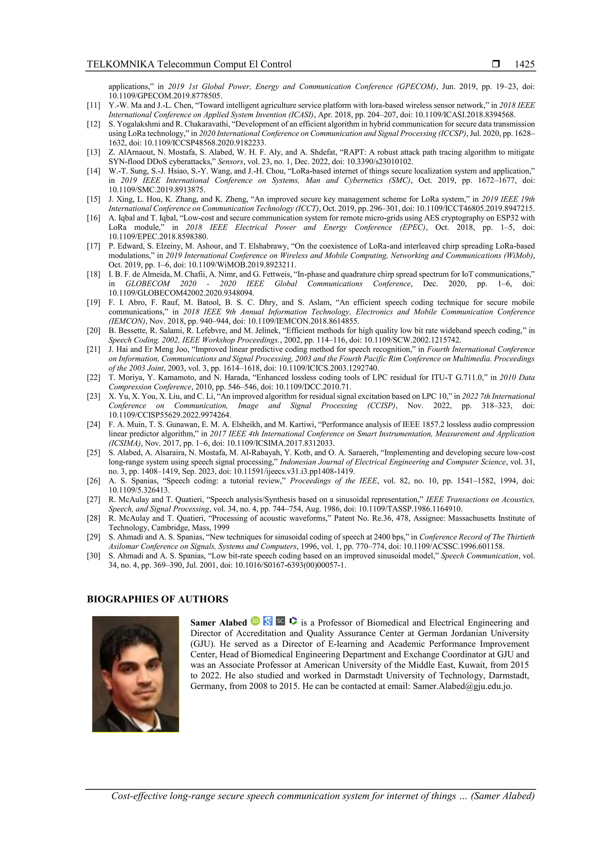 TELKOMNIKA Telecommun Comput El Control 
Cost-effective long-range secure speech communication system for internet of things … (Samer Alabed)
1425
applications,” in 2019 1st Global Power, Energy and Communication Conference (GPECOM), Jun. 2019, pp. 19–23, doi:
10.1109/GPECOM.2019.8778505.
[11] Y.-W. Ma and J.-L. Chen, “Toward intelligent agriculture service platform with lora-based wireless sensor network,” in 2018 IEEE
International Conference on Applied System Invention (ICASI), Apr. 2018, pp. 204–207, doi: 10.1109/ICASI.2018.8394568.
[12] S. Yogalakshmi and R. Chakaravathi, “Development of an efficient algorithm in hybrid communication for secure data transmission
using LoRa technology,” in 2020 International Conference on Communication and Signal Processing (ICCSP), Jul. 2020, pp. 1628–
1632, doi: 10.1109/ICCSP48568.2020.9182233.
[13] Z. AlArnaout, N. Mostafa, S. Alabed, W. H. F. Aly, and A. Shdefat, “RAPT: A robust attack path tracing algorithm to mitigate
SYN-flood DDoS cyberattacks,” Sensors, vol. 23, no. 1, Dec. 2022, doi: 10.3390/s23010102.
[14] W.-T. Sung, S.-J. Hsiao, S.-Y. Wang, and J.-H. Chou, “LoRa-based internet of things secure localization system and application,”
in 2019 IEEE International Conference on Systems, Man and Cybernetics (SMC), Oct. 2019, pp. 1672–1677, doi:
10.1109/SMC.2019.8913875.
[15] J. Xing, L. Hou, K. Zhang, and K. Zheng, “An improved secure key management scheme for LoRa system,” in 2019 IEEE 19th
International Conference on Communication Technology (ICCT), Oct. 2019, pp. 296–301, doi: 10.1109/ICCT46805.2019.8947215.
[16] A. Iqbal and T. Iqbal, “Low-cost and secure communication system for remote micro-grids using AES cryptography on ESP32 with
LoRa module,” in 2018 IEEE Electrical Power and Energy Conference (EPEC), Oct. 2018, pp. 1–5, doi:
10.1109/EPEC.2018.8598380.
[17] P. Edward, S. Elzeiny, M. Ashour, and T. Elshabrawy, “On the coexistence of LoRa-and interleaved chirp spreading LoRa-based
modulations,” in 2019 International Conference on Wireless and Mobile Computing, Networking and Communications (WiMob),
Oct. 2019, pp. 1–6, doi: 10.1109/WiMOB.2019.8923211.
[18] I. B. F. de Almeida, M. Chafii, A. Nimr, and G. Fettweis, “In-phase and quadrature chirp spread spectrum for IoT communications,”
in GLOBECOM 2020 - 2020 IEEE Global Communications Conference, Dec. 2020, pp. 1–6, doi:
10.1109/GLOBECOM42002.2020.9348094.
[19] F. I. Abro, F. Rauf, M. Batool, B. S. C. Dhry, and S. Aslam, “An efficient speech coding technique for secure mobile
communications,” in 2018 IEEE 9th Annual Information Technology, Electronics and Mobile Communication Conference
(IEMCON), Nov. 2018, pp. 940–944, doi: 10.1109/IEMCON.2018.8614855.
[20] B. Bessette, R. Salami, R. Lefebvre, and M. Jelinek, “Efficient methods for high quality low bit rate wideband speech coding,” in
Speech Coding, 2002, IEEE Workshop Proceedings., 2002, pp. 114–116, doi: 10.1109/SCW.2002.1215742.
[21] J. Hai and Er Meng Joo, “Improved linear predictive coding method for speech recognition,” in Fourth International Conference
on Information, Communications and Signal Processing, 2003 and the Fourth Pacific Rim Conference on Multimedia. Proceedings
of the 2003 Joint, 2003, vol. 3, pp. 1614–1618, doi: 10.1109/ICICS.2003.1292740.
[22] T. Moriya, Y. Kamamoto, and N. Harada, “Enhanced lossless coding tools of LPC residual for ITU-T G.711.0,” in 2010 Data
Compression Conference, 2010, pp. 546–546, doi: 10.1109/DCC.2010.71.
[23] X. Yu, X. You, X. Liu, and C. Li, “An improved algorithm for residual signal excitation based on LPC 10,” in 2022 7th International
Conference on Communication, Image and Signal Processing (CCISP), Nov. 2022, pp. 318–323, doi:
10.1109/CCISP55629.2022.9974264.
[24] F. A. Muin, T. S. Gunawan, E. M. A. Elsheikh, and M. Kartiwi, “Performance analysis of IEEE 1857.2 lossless audio compression
linear predictor algorithm,” in 2017 IEEE 4th International Conference on Smart Instrumentation, Measurement and Application
(ICSIMA), Nov. 2017, pp. 1–6, doi: 10.1109/ICSIMA.2017.8312033.
[25] S. Alabed, A. Alsaraira, N. Mostafa, M. Al-Rabayah, Y. Kotb, and O. A. Saraereh, “Implementing and developing secure low-cost
long-range system using speech signal processing,” Indonesian Journal of Electrical Engineering and Computer Science, vol. 31,
no. 3, pp. 1408–1419, Sep. 2023, doi: 10.11591/ijeecs.v31.i3.pp1408-1419.
[26] A. S. Spanias, “Speech coding: a tutorial review,” Proceedings of the IEEE, vol. 82, no. 10, pp. 1541–1582, 1994, doi:
10.1109/5.326413.
[27] R. McAulay and T. Quatieri, “Speech analysis/Synthesis based on a sinusoidal representation,” IEEE Transactions on Acoustics,
Speech, and Signal Processing, vol. 34, no. 4, pp. 744–754, Aug. 1986, doi: 10.1109/TASSP.1986.1164910.
[28] R. McAulay and T. Quatieri, “Processing of acoustic waveforms,” Patent No. Re.36, 478, Assignee: Massachusetts Institute of
Technology, Cambridge, Mass, 1999
[29] S. Ahmadi and A. S. Spanias, “New techniques for sinusoidal coding of speech at 2400 bps,” in Conference Record of The Thirtieth
Asilomar Conference on Signals, Systems and Computers, 1996, vol. 1, pp. 770–774, doi: 10.1109/ACSSC.1996.601158.
[30] S. Ahmadi and A. S. Spanias, “Low bit-rate speech coding based on an improved sinusoidal model,” Speech Communication, vol.
34, no. 4, pp. 369–390, Jul. 2001, doi: 10.1016/S0167-6393(00)00057-1.
BIOGRAPHIES OF AUTHORS
Samer Alabed is a Professor of Biomedical and Electrical Engineering and
Director of Accreditation and Quality Assurance Center at German Jordanian University
(GJU). He served as a Director of E-learning and Academic Performance Improvement
Center, Head of Biomedical Engineering Department and Exchange Coordinator at GJU and
was an Associate Professor at American University of the Middle East, Kuwait, from 2015
to 2022. He also studied and worked in Darmstadt University of Technology, Darmstadt,
Germany, from 2008 to 2015. He can be contacted at email: Samer.Alabed@gju.edu.jo.
 