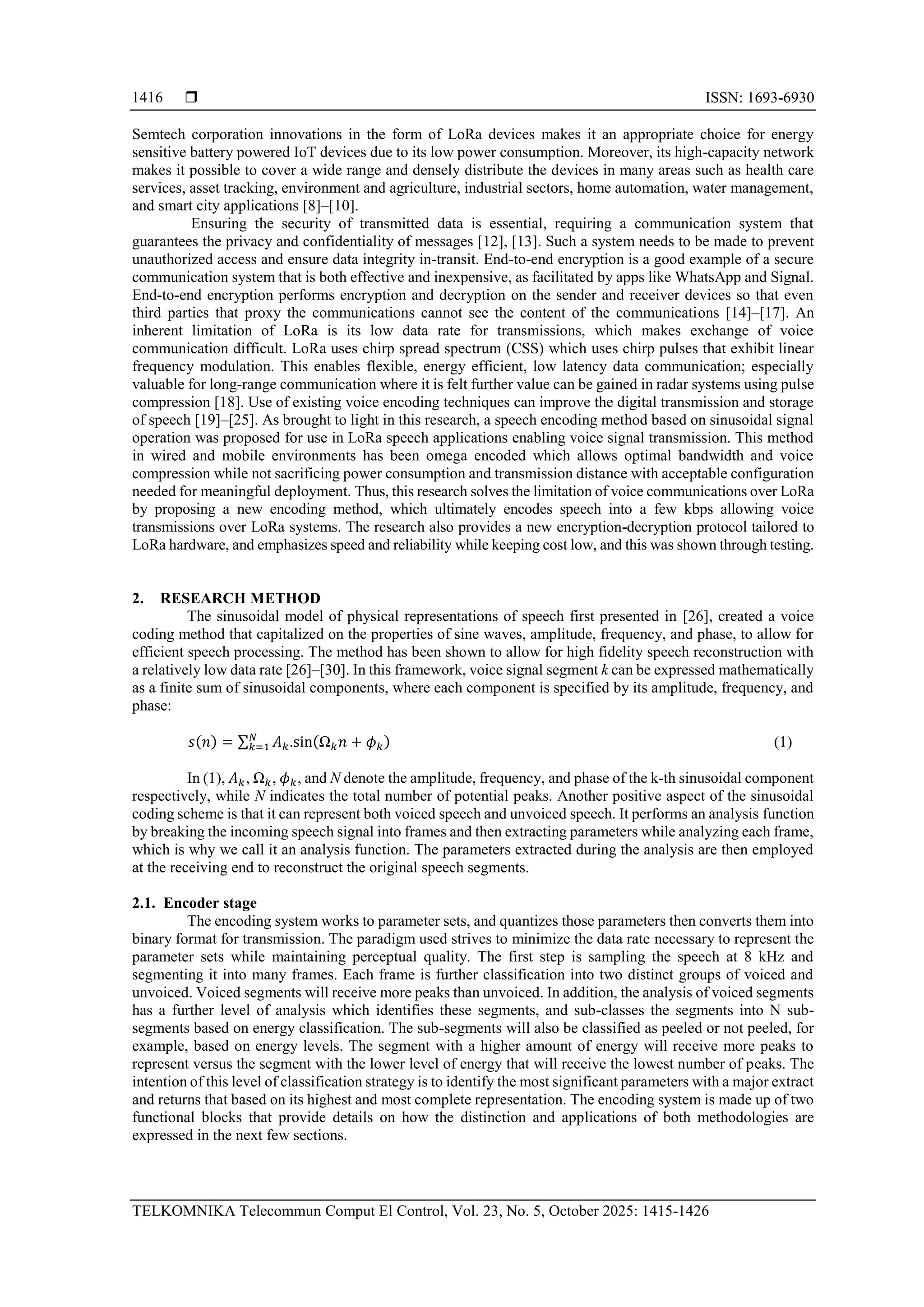  ISSN: 1693-6930
TELKOMNIKA Telecommun Comput El Control, Vol. 23, No. 5, October 2025: 1415-1426
1416
Semtech corporation innovations in the form of LoRa devices makes it an appropriate choice for energy
sensitive battery powered IoT devices due to its low power consumption. Moreover, its high-capacity network
makes it possible to cover a wide range and densely distribute the devices in many areas such as health care
services, asset tracking, environment and agriculture, industrial sectors, home automation, water management,
and smart city applications [8]–[10].
Ensuring the security of transmitted data is essential, requiring a communication system that
guarantees the privacy and confidentiality of messages [12], [13]. Such a system needs to be made to prevent
unauthorized access and ensure data integrity in-transit. End-to-end encryption is a good example of a secure
communication system that is both effective and inexpensive, as facilitated by apps like WhatsApp and Signal.
End-to-end encryption performs encryption and decryption on the sender and receiver devices so that even
third parties that proxy the communications cannot see the content of the communications [14]–[17]. An
inherent limitation of LoRa is its low data rate for transmissions, which makes exchange of voice
communication difficult. LoRa uses chirp spread spectrum (CSS) which uses chirp pulses that exhibit linear
frequency modulation. This enables flexible, energy efficient, low latency data communication; especially
valuable for long-range communication where it is felt further value can be gained in radar systems using pulse
compression [18]. Use of existing voice encoding techniques can improve the digital transmission and storage
of speech [19]–[25]. As brought to light in this research, a speech encoding method based on sinusoidal signal
operation was proposed for use in LoRa speech applications enabling voice signal transmission. This method
in wired and mobile environments has been omega encoded which allows optimal bandwidth and voice
compression while not sacrificing power consumption and transmission distance with acceptable configuration
needed for meaningful deployment. Thus, this research solves the limitation of voice communications over LoRa
by proposing a new encoding method, which ultimately encodes speech into a few kbps allowing voice
transmissions over LoRa systems. The research also provides a new encryption-decryption protocol tailored to
LoRa hardware, and emphasizes speed and reliability while keeping cost low, and this was shown through testing.
2. RESEARCH METHOD
The sinusoidal model of physical representations of speech first presented in [26], created a voice
coding method that capitalized on the properties of sine waves, amplitude, frequency, and phase, to allow for
efficient speech processing. The method has been shown to allow for high fidelity speech reconstruction with
a relatively low data rate [26]–[30]. In this framework, voice signal segment k can be expressed mathematically
as a finite sum of sinusoidal components, where each component is specified by its amplitude, frequency, and
phase:
𝑠(𝑛) = ∑ 𝐴𝑘.sin(Ω𝑘𝑛 + 𝜙𝑘)
𝑁
𝑘=1 (1)
In (1), 𝐴𝑘, Ω𝑘, 𝜙𝑘, and N denote the amplitude, frequency, and phase of the k-th sinusoidal component
respectively, while N indicates the total number of potential peaks. Another positive aspect of the sinusoidal
coding scheme is that it can represent both voiced speech and unvoiced speech. It performs an analysis function
by breaking the incoming speech signal into frames and then extracting parameters while analyzing each frame,
which is why we call it an analysis function. The parameters extracted during the analysis are then employed
at the receiving end to reconstruct the original speech segments.
2.1. Encoder stage
The encoding system works to parameter sets, and quantizes those parameters then converts them into
binary format for transmission. The paradigm used strives to minimize the data rate necessary to represent the
parameter sets while maintaining perceptual quality. The first step is sampling the speech at 8 kHz and
segmenting it into many frames. Each frame is further classification into two distinct groups of voiced and
unvoiced. Voiced segments will receive more peaks than unvoiced. In addition, the analysis of voiced segments
has a further level of analysis which identifies these segments, and sub-classes the segments into N sub-
segments based on energy classification. The sub-segments will also be classified as peeled or not peeled, for
example, based on energy levels. The segment with a higher amount of energy will receive more peaks to
represent versus the segment with the lower level of energy that will receive the lowest number of peaks. The
intention of this level of classification strategy is to identify the most significant parameters with a major extract
and returns that based on its highest and most complete representation. The encoding system is made up of two
functional blocks that provide details on how the distinction and applications of both methodologies are
expressed in the next few sections.
 