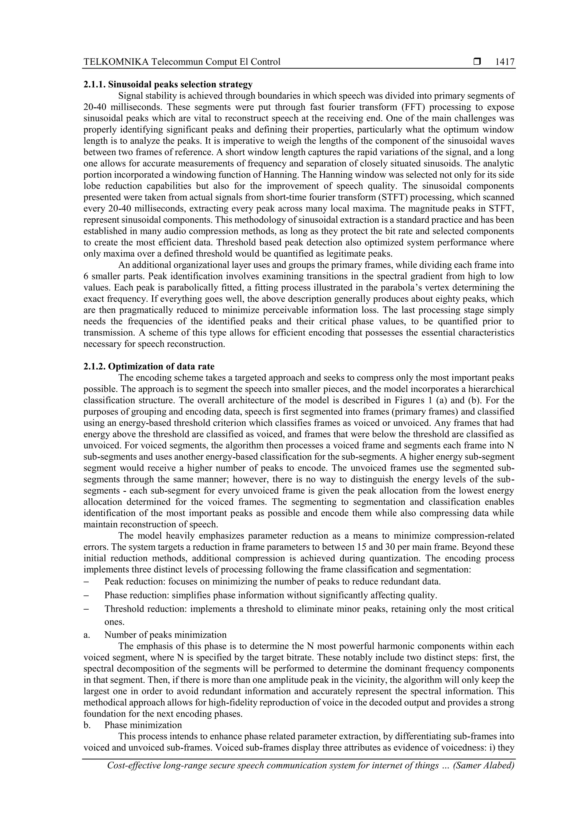 TELKOMNIKA Telecommun Comput El Control 
Cost-effective long-range secure speech communication system for internet of things … (Samer Alabed)
1417
2.1.1. Sinusoidal peaks selection strategy
Signal stability is achieved through boundaries in which speech was divided into primary segments of
20-40 milliseconds. These segments were put through fast fourier transform (FFT) processing to expose
sinusoidal peaks which are vital to reconstruct speech at the receiving end. One of the main challenges was
properly identifying significant peaks and defining their properties, particularly what the optimum window
length is to analyze the peaks. It is imperative to weigh the lengths of the component of the sinusoidal waves
between two frames of reference. A short window length captures the rapid variations of the signal, and a long
one allows for accurate measurements of frequency and separation of closely situated sinusoids. The analytic
portion incorporated a windowing function of Hanning. The Hanning window was selected not only for its side
lobe reduction capabilities but also for the improvement of speech quality. The sinusoidal components
presented were taken from actual signals from short-time fourier transform (STFT) processing, which scanned
every 20-40 milliseconds, extracting every peak across many local maxima. The magnitude peaks in STFT,
represent sinusoidal components. This methodology of sinusoidal extraction is a standard practice and has been
established in many audio compression methods, as long as they protect the bit rate and selected components
to create the most efficient data. Threshold based peak detection also optimized system performance where
only maxima over a defined threshold would be quantified as legitimate peaks.
An additional organizational layer uses and groups the primary frames, while dividing each frame into
6 smaller parts. Peak identification involves examining transitions in the spectral gradient from high to low
values. Each peak is parabolically fitted, a fitting process illustrated in the parabola’s vertex determining the
exact frequency. If everything goes well, the above description generally produces about eighty peaks, which
are then pragmatically reduced to minimize perceivable information loss. The last processing stage simply
needs the frequencies of the identified peaks and their critical phase values, to be quantified prior to
transmission. A scheme of this type allows for efficient encoding that possesses the essential characteristics
necessary for speech reconstruction.
2.1.2. Optimization of data rate
The encoding scheme takes a targeted approach and seeks to compress only the most important peaks
possible. The approach is to segment the speech into smaller pieces, and the model incorporates a hierarchical
classification structure. The overall architecture of the model is described in Figures 1 (a) and (b). For the
purposes of grouping and encoding data, speech is first segmented into frames (primary frames) and classified
using an energy-based threshold criterion which classifies frames as voiced or unvoiced. Any frames that had
energy above the threshold are classified as voiced, and frames that were below the threshold are classified as
unvoiced. For voiced segments, the algorithm then processes a voiced frame and segments each frame into N
sub-segments and uses another energy-based classification for the sub-segments. A higher energy sub-segment
segment would receive a higher number of peaks to encode. The unvoiced frames use the segmented sub-
segments through the same manner; however, there is no way to distinguish the energy levels of the sub-
segments - each sub-segment for every unvoiced frame is given the peak allocation from the lowest energy
allocation determined for the voiced frames. The segmenting to segmentation and classification enables
identification of the most important peaks as possible and encode them while also compressing data while
maintain reconstruction of speech.
The model heavily emphasizes parameter reduction as a means to minimize compression-related
errors. The system targets a reduction in frame parameters to between 15 and 30 per main frame. Beyond these
initial reduction methods, additional compression is achieved during quantization. The encoding process
implements three distinct levels of processing following the frame classification and segmentation:
− Peak reduction: focuses on minimizing the number of peaks to reduce redundant data.
− Phase reduction: simplifies phase information without significantly affecting quality.
− Threshold reduction: implements a threshold to eliminate minor peaks, retaining only the most critical
ones.
a. Number of peaks minimization
The emphasis of this phase is to determine the N most powerful harmonic components within each
voiced segment, where N is specified by the target bitrate. These notably include two distinct steps: first, the
spectral decomposition of the segments will be performed to determine the dominant frequency components
in that segment. Then, if there is more than one amplitude peak in the vicinity, the algorithm will only keep the
largest one in order to avoid redundant information and accurately represent the spectral information. This
methodical approach allows for high-fidelity reproduction of voice in the decoded output and provides a strong
foundation for the next encoding phases.
b. Phase minimization
This process intends to enhance phase related parameter extraction, by differentiating sub-frames into
voiced and unvoiced sub-frames. Voiced sub-frames display three attributes as evidence of voicedness: i) they
 
