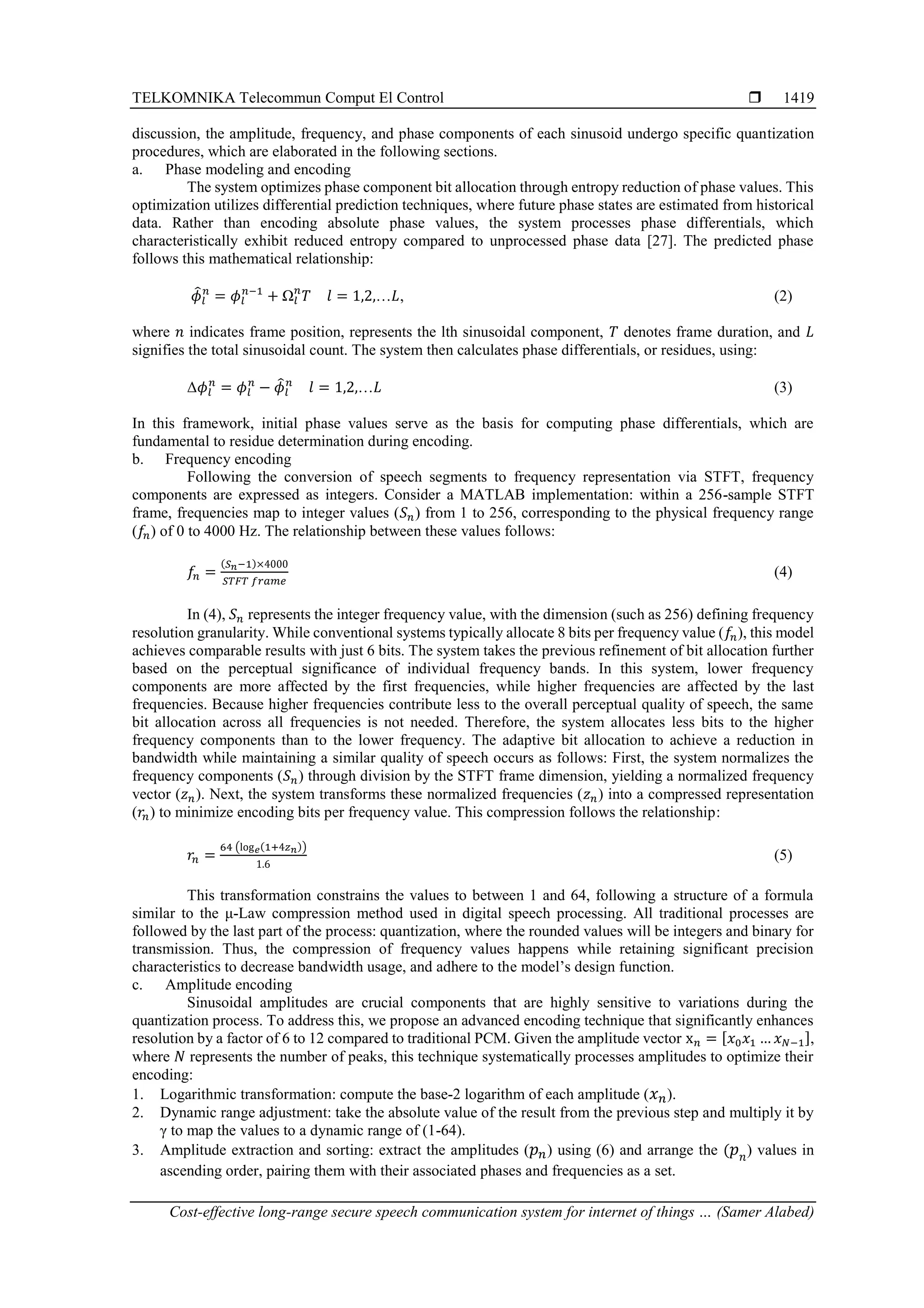 TELKOMNIKA Telecommun Comput El Control 
Cost-effective long-range secure speech communication system for internet of things … (Samer Alabed)
1419
discussion, the amplitude, frequency, and phase components of each sinusoid undergo specific quantization
procedures, which are elaborated in the following sections.
a. Phase modeling and encoding
The system optimizes phase component bit allocation through entropy reduction of phase values. This
optimization utilizes differential prediction techniques, where future phase states are estimated from historical
data. Rather than encoding absolute phase values, the system processes phase differentials, which
characteristically exhibit reduced entropy compared to unprocessed phase data [27]. The predicted phase
follows this mathematical relationship:
𝜙
̂𝑙
𝑛
= 𝜙𝑙
𝑛−1
+ Ω𝑙
𝑛
𝑇 𝑙 = 1,2,…𝐿, (2)
where 𝑛 indicates frame position, represents the lth sinusoidal component, 𝑇 denotes frame duration, and 𝐿
signifies the total sinusoidal count. The system then calculates phase differentials, or residues, using:
Δ𝜙𝑙
𝑛
= 𝜙𝑙
𝑛
− 𝜙
̂𝑙
𝑛
𝑙 = 1,2,…𝐿 (3)
In this framework, initial phase values serve as the basis for computing phase differentials, which are
fundamental to residue determination during encoding.
b. Frequency encoding
Following the conversion of speech segments to frequency representation via STFT, frequency
components are expressed as integers. Consider a MATLAB implementation: within a 256-sample STFT
frame, frequencies map to integer values (𝑆𝑛) from 1 to 256, corresponding to the physical frequency range
(𝑓𝑛) of 0 to 4000 Hz. The relationship between these values follows:
𝑓𝑛 =
(𝑆𝑛−1)×4000
𝑆𝑇𝐹𝑇 𝑓𝑟𝑎𝑚𝑒
(4)
In (4), 𝑆𝑛 represents the integer frequency value, with the dimension (such as 256) defining frequency
resolution granularity. While conventional systems typically allocate 8 bits per frequency value (𝑓𝑛), this model
achieves comparable results with just 6 bits. The system takes the previous refinement of bit allocation further
based on the perceptual significance of individual frequency bands. In this system, lower frequency
components are more affected by the first frequencies, while higher frequencies are affected by the last
frequencies. Because higher frequencies contribute less to the overall perceptual quality of speech, the same
bit allocation across all frequencies is not needed. Therefore, the system allocates less bits to the higher
frequency components than to the lower frequency. The adaptive bit allocation to achieve a reduction in
bandwidth while maintaining a similar quality of speech occurs as follows: First, the system normalizes the
frequency components (𝑆𝑛) through division by the STFT frame dimension, yielding a normalized frequency
vector (𝑧𝑛). Next, the system transforms these normalized frequencies (𝑧𝑛) into a compressed representation
(𝑟𝑛) to minimize encoding bits per frequency value. This compression follows the relationship:
𝑟𝑛 =
64 (log𝑒(1+4𝑧𝑛))
1.6
(5)
This transformation constrains the values to between 1 and 64, following a structure of a formula
similar to the μ-Law compression method used in digital speech processing. All traditional processes are
followed by the last part of the process: quantization, where the rounded values will be integers and binary for
transmission. Thus, the compression of frequency values happens while retaining significant precision
characteristics to decrease bandwidth usage, and adhere to the model’s design function.
c. Amplitude encoding
Sinusoidal amplitudes are crucial components that are highly sensitive to variations during the
quantization process. To address this, we propose an advanced encoding technique that significantly enhances
resolution by a factor of 6 to 12 compared to traditional PCM. Given the amplitude vector x𝑛 = [𝑥0𝑥1 … 𝑥𝑁−1],
where 𝑁 represents the number of peaks, this technique systematically processes amplitudes to optimize their
encoding:
1. Logarithmic transformation: compute the base-2 logarithm of each amplitude (𝑥𝑛).
2. Dynamic range adjustment: take the absolute value of the result from the previous step and multiply it by
γ to map the values to a dynamic range of (1-64).
3. Amplitude extraction and sorting: extract the amplitudes (𝑝𝑛) using (6) and arrange the (𝑝𝑛) values in
ascending order, pairing them with their associated phases and frequencies as a set.
 