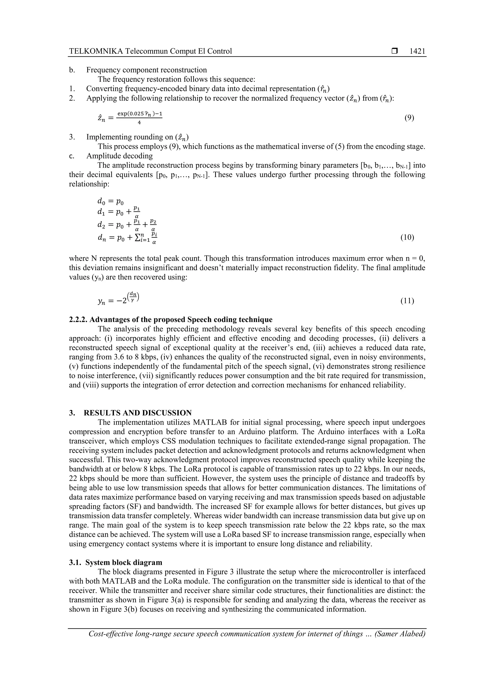 TELKOMNIKA Telecommun Comput El Control 
Cost-effective long-range secure speech communication system for internet of things … (Samer Alabed)
1421
b. Frequency component reconstruction
The frequency restoration follows this sequence:
1. Converting frequency-encoded binary data into decimal representation (𝑟̂𝑛)
2. Applying the following relationship to recover the normalized frequency vector (𝑧̂𝑛) from (𝑟̂𝑛):
𝑧̂𝑛 =
exp(0.025 𝑟
̂𝑛 )−1
4
(9)
3. Implementing rounding on (𝑧̂𝑛)
This process employs (9), which functions as the mathematical inverse of (5) from the encoding stage.
c. Amplitude decoding
The amplitude reconstruction process begins by transforming binary parameters [b0, b1,…, bN-1] into
their decimal equivalents [p0, p1,…, pN-1]. These values undergo further processing through the following
relationship:
𝑑0 = 𝑝0
𝑑1 = 𝑝0 +
𝑝1
𝛼
𝑑2 = 𝑝0 +
𝑝1
𝛼
+
𝑝2
𝛼
𝑑𝑛 = 𝑝0 + ∑
𝑝𝑖
𝛼
𝑛
𝑖=1 (10)
where N represents the total peak count. Though this transformation introduces maximum error when n = 0,
this deviation remains insignificant and doesn’t materially impact reconstruction fidelity. The final amplitude
values (yn) are then recovered using:
𝑦𝑛 = −2
(
𝑑𝑛
𝛾
)
(11)
2.2.2. Advantages of the proposed Speech coding technique
The analysis of the preceding methodology reveals several key benefits of this speech encoding
approach: (i) incorporates highly efficient and effective encoding and decoding processes, (ii) delivers a
reconstructed speech signal of exceptional quality at the receiver’s end, (iii) achieves a reduced data rate,
ranging from 3.6 to 8 kbps, (iv) enhances the quality of the reconstructed signal, even in noisy environments,
(v) functions independently of the fundamental pitch of the speech signal, (vi) demonstrates strong resilience
to noise interference, (vii) significantly reduces power consumption and the bit rate required for transmission,
and (viii) supports the integration of error detection and correction mechanisms for enhanced reliability.
3. RESULTS AND DISCUSSION
The implementation utilizes MATLAB for initial signal processing, where speech input undergoes
compression and encryption before transfer to an Arduino platform. The Arduino interfaces with a LoRa
transceiver, which employs CSS modulation techniques to facilitate extended-range signal propagation. The
receiving system includes packet detection and acknowledgment protocols and returns acknowledgment when
successful. This two-way acknowledgment protocol improves reconstructed speech quality while keeping the
bandwidth at or below 8 kbps. The LoRa protocol is capable of transmission rates up to 22 kbps. In our needs,
22 kbps should be more than sufficient. However, the system uses the principle of distance and tradeoffs by
being able to use low transmission speeds that allows for better communication distances. The limitations of
data rates maximize performance based on varying receiving and max transmission speeds based on adjustable
spreading factors (SF) and bandwidth. The increased SF for example allows for better distances, but gives up
transmission data transfer completely. Whereas wider bandwidth can increase transmission data but give up on
range. The main goal of the system is to keep speech transmission rate below the 22 kbps rate, so the max
distance can be achieved. The system will use a LoRa based SF to increase transmission range, especially when
using emergency contact systems where it is important to ensure long distance and reliability.
3.1. System block diagram
The block diagrams presented in Figure 3 illustrate the setup where the microcontroller is interfaced
with both MATLAB and the LoRa module. The configuration on the transmitter side is identical to that of the
receiver. While the transmitter and receiver share similar code structures, their functionalities are distinct: the
transmitter as shown in Figure 3(a) is responsible for sending and analyzing the data, whereas the receiver as
shown in Figure 3(b) focuses on receiving and synthesizing the communicated information.
 