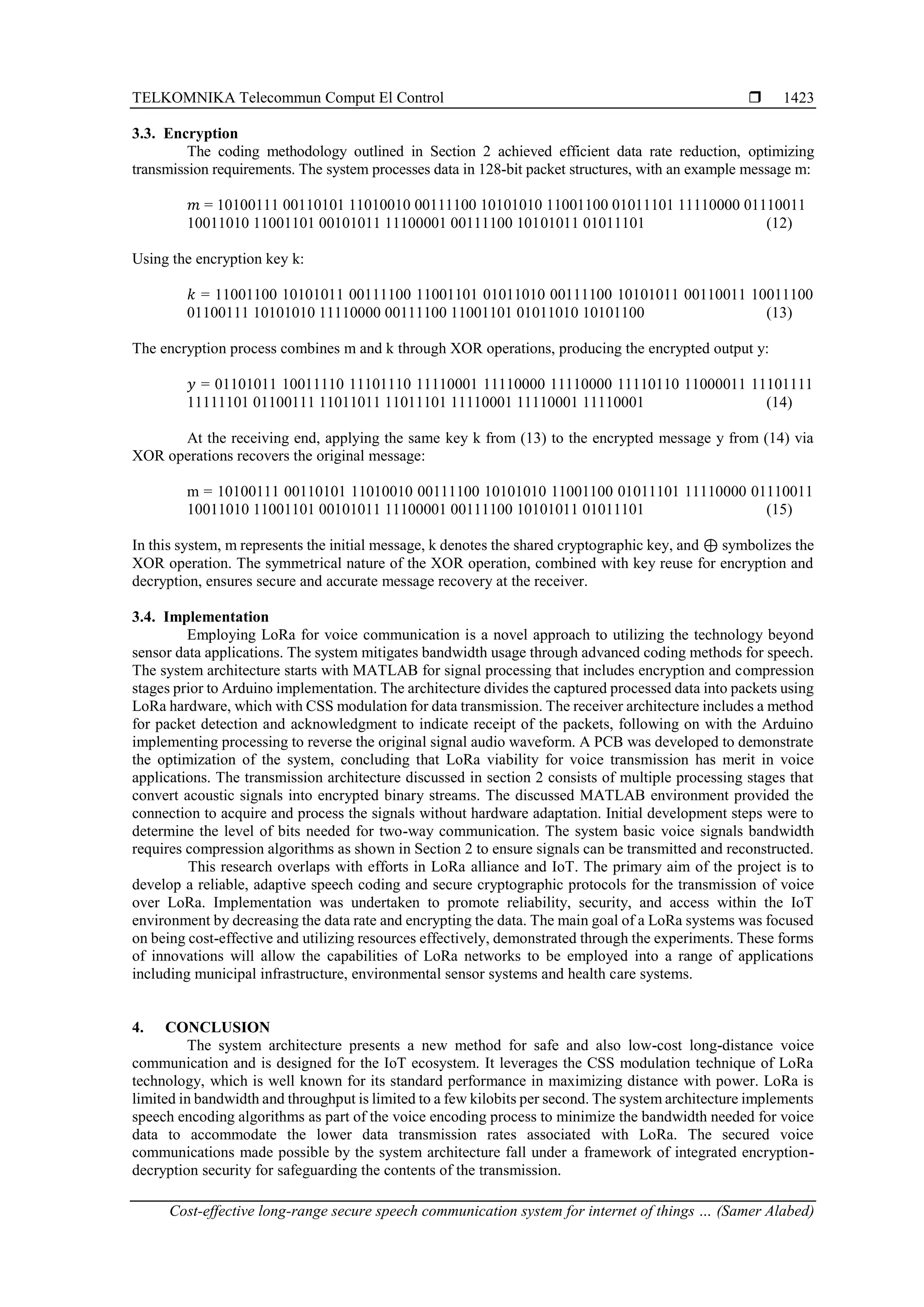 TELKOMNIKA Telecommun Comput El Control 
Cost-effective long-range secure speech communication system for internet of things … (Samer Alabed)
1423
3.3. Encryption
The coding methodology outlined in Section 2 achieved efficient data rate reduction, optimizing
transmission requirements. The system processes data in 128-bit packet structures, with an example message m:
𝑚 = 10100111 00110101 11010010 00111100 10101010 11001100 01011101 11110000 01110011
10011010 11001101 00101011 11100001 00111100 10101011 01011101 (12)
Using the encryption key k:
𝑘 = 11001100 10101011 00111100 11001101 01011010 00111100 10101011 00110011 10011100
01100111 10101010 11110000 00111100 11001101 01011010 10101100 (13)
The encryption process combines m and k through XOR operations, producing the encrypted output y:
𝑦 = 01101011 10011110 11101110 11110001 11110000 11110000 11110110 11000011 11101111
11111101 01100111 11011011 11011101 11110001 11110001 11110001 (14)
At the receiving end, applying the same key k from (13) to the encrypted message y from (14) via
XOR operations recovers the original message:
m = 10100111 00110101 11010010 00111100 10101010 11001100 01011101 11110000 01110011
10011010 11001101 00101011 11100001 00111100 10101011 01011101 (15)
In this system, m represents the initial message, k denotes the shared cryptographic key, and ⊕ symbolizes the
XOR operation. The symmetrical nature of the XOR operation, combined with key reuse for encryption and
decryption, ensures secure and accurate message recovery at the receiver.
3.4. Implementation
Employing LoRa for voice communication is a novel approach to utilizing the technology beyond
sensor data applications. The system mitigates bandwidth usage through advanced coding methods for speech.
The system architecture starts with MATLAB for signal processing that includes encryption and compression
stages prior to Arduino implementation. The architecture divides the captured processed data into packets using
LoRa hardware, which with CSS modulation for data transmission. The receiver architecture includes a method
for packet detection and acknowledgment to indicate receipt of the packets, following on with the Arduino
implementing processing to reverse the original signal audio waveform. A PCB was developed to demonstrate
the optimization of the system, concluding that LoRa viability for voice transmission has merit in voice
applications. The transmission architecture discussed in section 2 consists of multiple processing stages that
convert acoustic signals into encrypted binary streams. The discussed MATLAB environment provided the
connection to acquire and process the signals without hardware adaptation. Initial development steps were to
determine the level of bits needed for two-way communication. The system basic voice signals bandwidth
requires compression algorithms as shown in Section 2 to ensure signals can be transmitted and reconstructed.
This research overlaps with efforts in LoRa alliance and IoT. The primary aim of the project is to
develop a reliable, adaptive speech coding and secure cryptographic protocols for the transmission of voice
over LoRa. Implementation was undertaken to promote reliability, security, and access within the IoT
environment by decreasing the data rate and encrypting the data. The main goal of a LoRa systems was focused
on being cost-effective and utilizing resources effectively, demonstrated through the experiments. These forms
of innovations will allow the capabilities of LoRa networks to be employed into a range of applications
including municipal infrastructure, environmental sensor systems and health care systems.
4. CONCLUSION
The system architecture presents a new method for safe and also low-cost long-distance voice
communication and is designed for the IoT ecosystem. It leverages the CSS modulation technique of LoRa
technology, which is well known for its standard performance in maximizing distance with power. LoRa is
limited in bandwidth and throughput is limited to a few kilobits per second. The system architecture implements
speech encoding algorithms as part of the voice encoding process to minimize the bandwidth needed for voice
data to accommodate the lower data transmission rates associated with LoRa. The secured voice
communications made possible by the system architecture fall under a framework of integrated encryption-
decryption security for safeguarding the contents of the transmission.
 