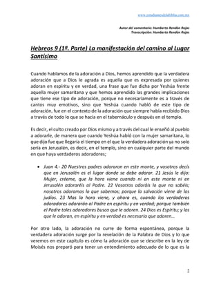 www.estudiantesdelabiblia.com.mx
2
Autor del comentario: Humberto Rendón Rojas
Transcripción: Humberto Rendón Rojas
Hebreos 9 (1ª. Parte) La manifestación del camino al Lugar
Santísimo
Cuando hablamos de la adoración a Dios, hemos aprendido que la verdadera
adoración que a Dios le agrada es aquella que es expresada por quienes
adoran en espíritu y en verdad, una frase que fue dicha por Yeshúa frente
aquella mujer samaritana y que hemos aprendido las grandes implicaciones
que tiene ese tipo de adoración, porque no necesariamente es a través de
cantos muy emotivos, sino que Yeshúa cuando habló de este tipo de
adoración, fue en el contexto de la adoración que siempre había recibido Dios
a través de todo lo que se hacía en el tabernáculo y después en el templo.
Es decir, el culto creado por Dios mismo y a través del cual le enseñó al pueblo
a adorarle, de manera que cuando Yeshúa habló con la mujer samaritana, lo
que dijo fue que llegaría el tiempo en el que la verdadera adoración ya no solo
sería en Jerusalén, es decir, en el templo, sino en cualquier parte del mundo
en que haya verdaderos adoradores;
• Juan 4.- 20 Nuestros padres adoraron en este monte, y vosotros decís
que en Jerusalén es el lugar donde se debe adorar. 21 Jesús le dijo:
Mujer, créeme, que la hora viene cuando ni en este monte ni en
Jerusalén adoraréis al Padre. 22 Vosotros adoráis lo que no sabéis;
nosotros adoramos lo que sabemos; porque la salvación viene de los
judíos. 23 Mas la hora viene, y ahora es, cuando los verdaderos
adoradores adorarán al Padre en espíritu y en verdad; porque también
el Padre tales adoradores busca que le adoren. 24 Dios es Espíritu; y los
que le adoran, en espíritu y en verdad es necesario que adoren…
Por otro lado, la adoración no curre de forma espontánea, porque la
verdadera adoración surge por la revelación de la Palabra de Dios y lo que
veremos en este capítulo es cómo la adoración que se describe en la ley de
Moisés nos preparó para tener un entendimiento adecuado de lo que es la
 