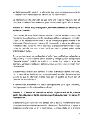 www.estudiantesdelabiblia.com.mx
3
verdadera adoración, es decir, la adoración que surge como consecuencia de
la redención que hemos recibido a través de Yeshúa el Mesías.
Lo interesante de la adoración es que tiene una relación vinculante con el
propósito por el que fuimos creados, pues fuimos creados para adorar a Dios;
Hebreos 9.- 1 Ahora bien, aun el primer pacto tenía ordenanzas de culto y un
santuario terrenal…
Como vemos, el autor de la carta nos remite a la ley de Moisés y como ya lo
hemos mencionado anteriormente, es indispensable que para poder entender
la carta a los hebreos conozcamos la ley de Moisés pues precisamente es el
sistema sacrificial el que nos va a permitir comprender la adoración a Dios que
fue establecida a través del primer pacto que es precisamente la ley de Moisés
como se describe en este primer versículo: aun el primer pacto tenía
ordenanzas de culto…
En ese sentido, tenemos que la palabra “culto” que en el hebreo es la palabra
“‫ד‬ַ‫ב‬ָ‫ע‬ abád” y se traduce como “servir, adorar” y en el griego que es la palabra
“λατπεία latpeía” también se traduce con estas dos palabras. Y en las
escrituras vemos que estas dos palabras, servir y adorar se encuentran muy
relacionadas.
El autor vinculó el culto que como ya lo vimos es traducido como adoración,
con el tabernáculo inicialmente y continuó con el templo y lo que estamos
viendo es que la adoración bíblica nace con el pueblo de Israel con el
tabernáculo en el desierto.
A continuación, el escritor va a hablar del lugar Santo y del lugar Santísimo,
dos lugares que conformaban el tabernáculo;
Hebreos 9.- 2 Porque el tabernáculo estaba dispuesto así: en la primera
parte, llamada el Lugar Santo, estaban el candelabro, la mesa y los panes de
la proposición…
El candelero que en el hebreo se conoce con la palabra menorá tenía siete
lámparas que iluminaban esta parte del tabernáculo, fue hecha de oro puro y
proporcionaba la única luz en el tabernáculo. La mesa estaba en la primera
 