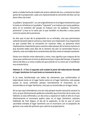 www.estudiantesdelabiblia.com.mx
4
parte y estaba hecha de madera de acacia cubierta de oro, y sostenía los doce
panes de la proposición, cada uno representando la comunión de Dios con las
doce tribus de Israel.
La palabra “proposición”, se usó originalmente en el antiguo testamento y por
lo tanto en el hebreo es la palabra “‫ֶה‬‫נ‬ ָ‫פ‬ pané” y se traduce con varias palabras,
pero en el contexto del pasaje se traduce con las palabras “encuentro,
presencia” y esta es la razón por la que también se describe a estos panes
como los panes de la presencia.
Se dice que el pan de la proposición no se enfriaba, sino que permanecía
caliente durante toda la semana y esto tiene una implicación muy importante
ya que cuando Dios se encuentra en nuestras vidas, su presencia tiene
implicaciones importantes para nuestras vidas porque de la misma manera en
que durante todos esos días de la semana ese pan se conservaba fresco y
caliente, esto nos habla de la característica de Dios como el siempre existente.
Existe una relación entre adoración y reino, esto significa que ninguna de las
cosas que conforman el reino se deteriorará por el paso del tiempo, el aspecto
eterno de Dios y su reino y todos los que estarán en su reino van a manifestar
esa característica;
Hebreos 9.- 3 Tras el segundo velo estaba la parte del tabernáculo llamada
el Lugar Santísimo 4 el cual tenía un incensario de oro…
Si tú estas familiarizado con todos los elementos que conformaban el
tabernáculo tanto en el lugar Santo como en el lugar Santísimo, este pasaje
quizás te cause confusión porque normalmente el incensario no se
encontraba en el lugar Santísimo, sino que se encontraba en el lugar Santo.
Así es que aquí entendemos una vez más porqué resulta necesario conocer la
torá, ya que efectivamente podemos entender que el escritor de la carta a los
hebreos se esta refiriendo a un día único y especial en todo el año en el que
efectivamente el incensario podría estar en el lugar Santísimo, estamos
hablando de Yom Kippur, el día de la expiación, el día en que el sumo
sacerdote entraba al lugar Santísimo con el incensario con el propósito de
generar una nube del perfume que cubriría el propiciatorio;
 