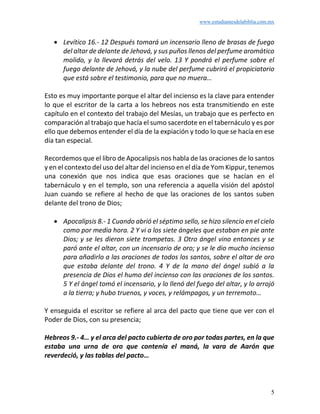 www.estudiantesdelabiblia.com.mx
5
• Levítico 16.- 12 Después tomará un incensario lleno de brasas de fuego
del altar de delante de Jehová, y sus puños llenos del perfume aromático
molido, y lo llevará detrás del velo. 13 Y pondrá el perfume sobre el
fuego delante de Jehová, y la nube del perfume cubrirá el propiciatorio
que está sobre el testimonio, para que no muera…
Esto es muy importante porque el altar del incienso es la clave para entender
lo que el escritor de la carta a los hebreos nos esta transmitiendo en este
capítulo en el contexto del trabajo del Mesías, un trabajo que es perfecto en
comparación al trabajo que hacía el sumo sacerdote en el tabernáculo y es por
ello que debemos entender el día de la expiación y todo lo que se hacía en ese
día tan especial.
Recordemos que el libro de Apocalipsis nos habla de las oraciones de lo santos
y en el contexto del uso del altar del incienso en el día de Yom Kippur, tenemos
una conexión que nos indica que esas oraciones que se hacían en el
tabernáculo y en el templo, son una referencia a aquella visión del apóstol
Juan cuando se refiere al hecho de que las oraciones de los santos suben
delante del trono de Dios;
• Apocalipsis 8.- 1 Cuando abrió el séptimo sello, se hizo silencio en el cielo
como por media hora. 2 Y vi a los siete ángeles que estaban en pie ante
Dios; y se les dieron siete trompetas. 3 Otro ángel vino entonces y se
paró ante el altar, con un incensario de oro; y se le dio mucho incienso
para añadirlo a las oraciones de todos los santos, sobre el altar de oro
que estaba delante del trono. 4 Y de la mano del ángel subió a la
presencia de Dios el humo del incienso con las oraciones de los santos.
5 Y el ángel tomó el incensario, y lo llenó del fuego del altar, y lo arrojó
a la tierra; y hubo truenos, y voces, y relámpagos, y un terremoto…
Y enseguida el escritor se refiere al arca del pacto que tiene que ver con el
Poder de Dios, con su presencia;
Hebreos 9.- 4… y el arca del pacto cubierta de oro por todas partes, en la que
estaba una urna de oro que contenía el maná, la vara de Aarón que
reverdeció, y las tablas del pacto…
 