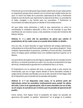 www.estudiantesdelabiblia.com.mx
6
El hecho de que el arca del pacto haya estado cubierta de oro por todas partes
es importante porque tiene relación con la menorá que estaba hecha de oro
puro. El maná nos habla de la provisión sobrenatural de Dios y finalmente
estaba la vara de Aarón que representa la soberanía de Dios y su providencia
al haber escogido a esa familia para ser sacerdotes. Y finalmente se
encontraban las tablas del pacto en donde la Torá estaba escrita.
Así que todos estos elementos y todo lo que representan es como se
manifestaba la verdadera adoración a Dios a fin de entender lo que Dios
manifiesta de una manera nueva y más excelente a través del ministerio del
Mesías Yeshúa;
Hebreos 9.- 5 y sobre ella los querubines de gloria que cubrían el
propiciatorio; de las cuales cosas no se puede ahora hablar en detalle…
Una vez más, el autor describe el Lugar Santísimo del antiguo tabernáculo,
enfocándose en el Arca del Pacto cubierta por los "querubines de gloria". Estos
símbolos representaban la presencia, santidad y el trono de Dios, mostrando
cómo el antiguo pacto señalaba hacia una realidad espiritual superior en el
Mesías.
Los querubines de la gloria eran dos figuras angelicales de oro situadas encima
del Arca y su función principal era cubrir con sus alas el propiciatorio (la tapa
del Arca), simbolizando la guardia de la santidad de Dios y su trono.
El Propiciatorio era la cubierta del arca, el pasaje alude a este asiento de
misericordia, que era el lugar exacto donde el Sumo Sacerdote rociaba la
sangre de los animales sacrificados una vez al año, durante el Yom Kippur (Día
de la Expiación), para el perdón de los pecados del pueblo;
Hebreos 9.- 6 Y así dispuestas estas cosas, en la primera parte del
tabernáculo entran los sacerdotes continuamente para cumplir los oficios
del culto; 7 pero en la segunda parte, sólo el sumo sacerdote una vez al año,
no sin sangre, la cual ofrece por sí mismo y por los pecados de ignorancia del
pueblo…
Como vemos, Yom Kippur tenía el propósito de expiar los pecados de
ignorancia del pueblo. La palabra “ignorancia” en el griego es la palabra
 