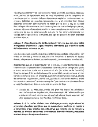 www.estudiantesdelabiblia.com.mx
7
“ἀγνόημα agnóema” y se traduce como “cosa ignorada, debilidad, flaqueza,
error, pecado de ignorancia, esto es muy importante que lo tengamos en
cuenta porque los pecados del pueblo que eran expiados tenían que ver con
errores, debilidad de carácter, ignorancia, etc. y al entender Yom Kippur
podemos entender perfectamente la razón por la que la ley de Moisés
describía pecados que merecían la muerte y la razón nos la da el propio pasaje,
pues por ejemplo el pecado de adulterio es un pecado que se realiza con toda
conciencia de que se esta haciendo mal, ahí no hay error o ignorancia y el
castigo por ese pecado era la muerte, ese tipo de pecados no eran expiados
por Yom Kippur;
Hebreos 9.- 8 dando el Espíritu Santo a entender con esto que aún no se había
manifestado el camino al Lugar Santísimo, entre tanto que la primera parte
del tabernáculo estuviese en pie…
Esto tiene que ver con el hecho de que el templo aún estaba en funciones con
todos los rituales y mientras estuviera en funciones el templo, el acceso
directo a la presencia de Dios estaba bloqueado, aún no estaba manifestado
Recordemos que, en el tabernáculo y en el templo, el Lugar Santísimo (donde
se encontraba la presencia de Dios) estaba separado por un velo grueso y solo
el sumo sacerdote podía entrar una vez al año (en el Día de la Expiación)
llevando sangre. Esto simbolizaba que la humanidad común no tenía acceso
libre ni continuo a Dios, sin embargo, cuando Yeshúa murió en la cruz, el velo
del templo se rasgó en dos, por lo cual, gracias al sacrificio de Yeshúa, ahora
los creyentes tienen un "camino nuevo y vivo" para entrar con plena confianza
al Lugar Santísimo, es decir, a la misma presencia de Dios;
• Marcos 15.- 37 Mas Jesús, dando una gran voz, expiró. 38 Entonces el
velo del templo se rasgó en dos, de arriba abajo. 39 Y el centurión que
estaba frente a él, viendo que después de clamar había expirado así,
dijo: Verdaderamente este hombre era Hijo de Dios…
Hebreos 9.- 9 Lo cual es símbolo para el tiempo presente, según el cual se
presentan ofrendas y sacrificios que no pueden hacer perfecto, en cuanto a
la conciencia, al que practica ese culto, 10 ya que consiste sólo de comidas y
bebidas, de diversas abluciones, y ordenanzas acerca de la carne, impuestas
hasta el tiempo de reformar las cosas.
 