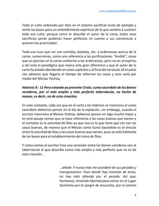 www.estudiantesdelabiblia.com.mx
8
Todo el culto ordenado por Dios en el sistema sacrifical sirvió de ejemplo y
sentó las bases para un entendimiento espiritual de lo que vendría a sustituir
todo ese culto, porque como lo describe el autor de la carta, todos esos
sacrificios jamás pudieron hacer perfectos en cuento a sus conciencias a
quienes los practicaban.
Todo eso tuvo que ver con comidas, bebidas, etc. y ordenanzas acerca de la
carne, sumersiones, como una referencia a las purificaciones “tevilah”, cosas
que se ejercían en la carne conforme a las ordenanzas, pero no en el espíritu
y ahí está el paradigma que marca esta gran diferencia y que el autor de la
carta ha estado abordando en estos capítulos y al final del versículo 10 el autor
nos advierte que llegaría el tiempo de reformar las cosas y esto sería por
medio del Mesías Yeshúa;
Hebreos 9.- 11 Pero estando ya presente Cristo, sumo sacerdote de los bienes
venideros, por el más amplio y más perfecto tabernáculo, no hecho de
manos, es decir, no de esta creación;
En este contexto, cada vez que en al carta a los hebreos se menciona al sumo
sacerdote debemos pensar en el día de la expiación, sin embargo, cuando el
escritor menciona al Mesías Yeshúa, debemos pensar en algo mucho mejor y
en este pasaje vemos que se hace referencia a las cosas buenas que vienen y
el contexto es la voluntad de Dios ya que eso es lo que tiene que ver con las
cosas buenas, de manera que el Mesías como Sumo Sacerdote es el vínculo
entre la voluntad de Dios y las cosas buenas que vienen, pues se está hablando
de las bases para el establecimiento del reino de Dios.
Y como vemos el escritor hizo una conexión entre los bienes venideros con el
tabernáculo al que describe como más amplio y más perfecto que no es de
esta creación…
…añade: Y nunca más me acordaré de sus pecados y
transgresiones. Pues donde hay remisión de éstos,
no hay más ofrenda por el pecado. Así que,
hermanos, teniendo libertad para entrar en el Lugar
Santísimo por la sangre de Jesucristo, por el camino
 