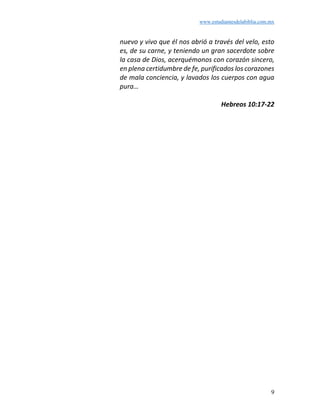 www.estudiantesdelabiblia.com.mx
9
nuevo y vivo que él nos abrió a través del velo, esto
es, de su carne, y teniendo un gran sacerdote sobre
la casa de Dios, acerquémonos con corazón sincero,
en plena certidumbre de fe, purificados los corazones
de mala conciencia, y lavados los cuerpos con agua
pura…
Hebreos 10:17-22
 