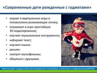 «Современные дети рожденные с гаджетами»
• играют в виртуальные игры и
головоломки развивающие логику;
• осваивают в игре простейшее
3D моделирование;
• изучают музыкальные инструменты;
• набирают текст;
• изучают языки;
• рисуют;
• смотрят мультфильмы;
• общаться с друзьями.
 