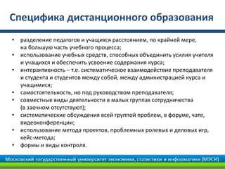 Специфика дистанционного образования
• разделение педагогов и учащихся расстоянием, по крайней мере,
на большую часть учебного процесса;
• использование учебных средств, способных объединить усилия учителя
и учащихся и обеспечить усвоение содержания курса;
• интерактивность – т.е. систематическое взаимодействие преподавателя
и студента и студентов между собой, между администрацией курса и
учащимися;
• самостоятельность, но под руководством преподавателя;
• совместные виды деятельности в малых группах сотрудничества
(в заочном отсутствуют);
• систематические обсуждения всей группой проблем, в форуме, чате,
видеоконференции;
• использование метода проектов, проблемных ролевых и деловых игр,
кейс-метода;
• формы и виды контроля.
 