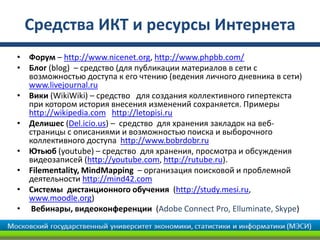 Средства ИКТ и ресурсы Интернета
• Форум – http://www.nicenet.org, http://www.phpbb.com/
• Блог (blog) – средство (для публикации материалов в сети с
возможностью доступа к его чтению (ведения личного дневника в сети)
www.livejournal.ru
• Вики (WikiWiki) – средство для создания коллективного гипертекста
при котором история внесения изменений сохраняется. Примеры
http://wikipedia.com http://letopisi.ru
• Делишес (Del.icio.us) – средство для хранения закладок на веб-
страницы с описаниями и возможностью поиска и выборочного
коллективного доступа http://www.bobrdobr.ru
• Ютьюб (youtube) – средство для хранения, просмотра и обсуждения
видеозаписей (http://youtube.com, http://rutube.ru).
• Filementality, MindMapping – организация поисковой и проблемной
деятельности http://mind42.com
• Системы дистанционного обучения (http://study.mesi.ru,
www.moodle.org)
• Вебинары, видеоконференции (Adobe Connect Pro, Elluminate, Skype)
 