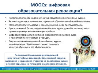 MOOCs: цифровая
образовательная революция?
• Представляют собой надежный метод предложения онлайновых курсов.
• Являются для вузов важным инструментом обучения онлайновой педагогике.
• Позволяют получить доступ к самым лучшим в мире преподавателям.
• При правильной бизнес-модели онлайновые курсы, даже бесплатные, могут
принести университетам немалую прибыль.
• Цифровые программы позитивно сказываются на имидже вузов
и позволяют им «оставаться в тренде».
• По утверждениям создателей онлайновых курсов,
новый подход к образованию сможет повысить
качество обучения и его эффективность.
По мнению большинства руководителей
всех типов учебных заведений, более низкий уровень
удержания и сохранения студентов на онлайновых курсах
остается барьером на пути роста онлайнового обучения.
 